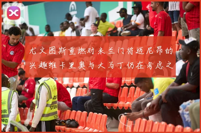 尤文图斯重燃对米兰门将迈尼昂的兴趣维卡里奥与大马丁仍在考虑之中