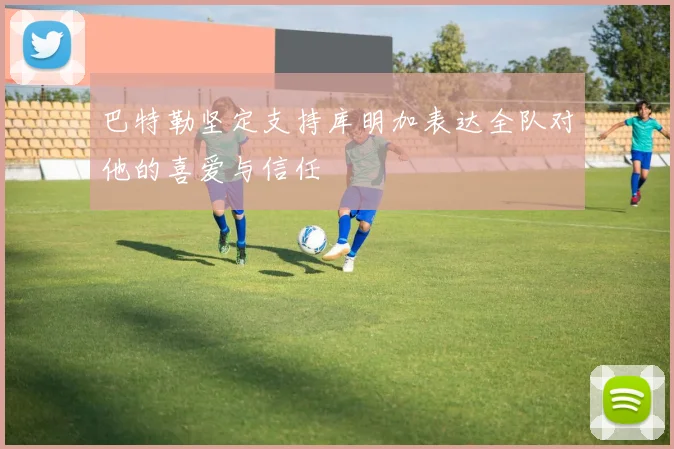 巴特勒坚定支持库明加表达全队对他的喜爱与信任