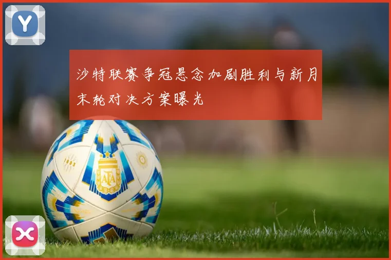 沙特联赛争冠悬念加剧胜利与新月末轮对决方案曝光