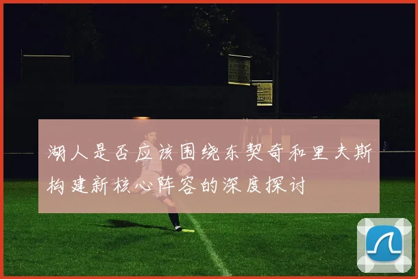 湖人是否应该围绕东契奇和里夫斯构建新核心阵容的深度探讨