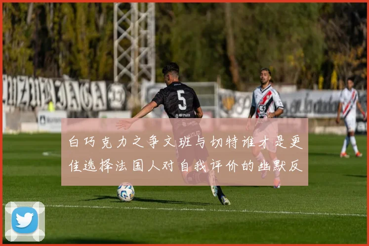 白巧克力之争文班与切特谁才是更佳选择法国人对自我评价的幽默反思
