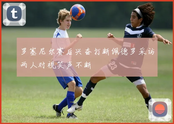罗塞尼尔赛后兴奋打断佩德罗采访两人对视笑声不断