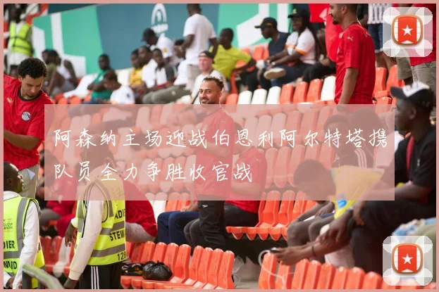 阿森纳主场迎战伯恩利阿尔特塔携队员全力争胜收官战
