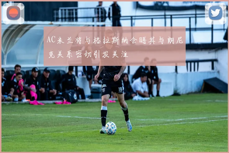 AC米兰将与格拉斯纳会晤其与朗尼克关系密切引发关注