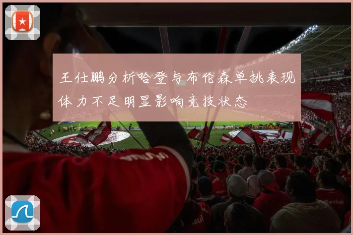 王仕鹏分析哈登与布伦森单挑表现体力不足明显影响竞技状态