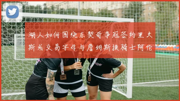 湖人如何围绕东契奇争冠签约里夫斯或交易字母与詹姆斯换骑士阿伦