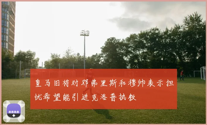 皇马旧将对邓弗里斯和穆帅表示担忧希望能引进克洛普执教