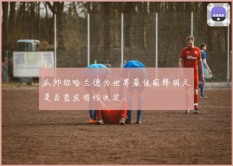 瓜帅称哈兰德为世界最佳前锋明天是否首发将作决定