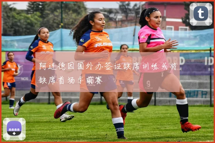 阿连德因国外办签证缺席训练或将缺席首场季前赛