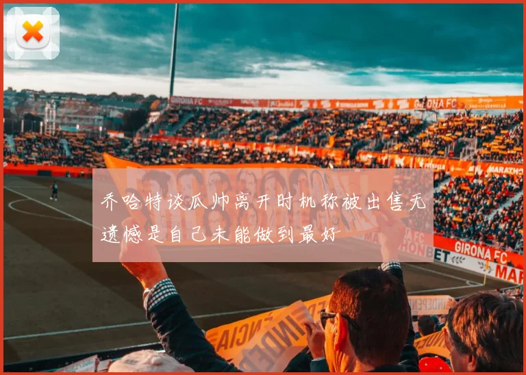 乔哈特谈瓜帅离开时机称被出售无遗憾是自己未能做到最好