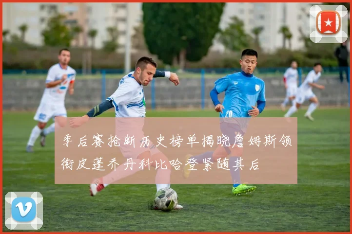 季后赛抢断历史榜单揭晓詹姆斯领衔皮蓬乔丹科比哈登紧随其后
